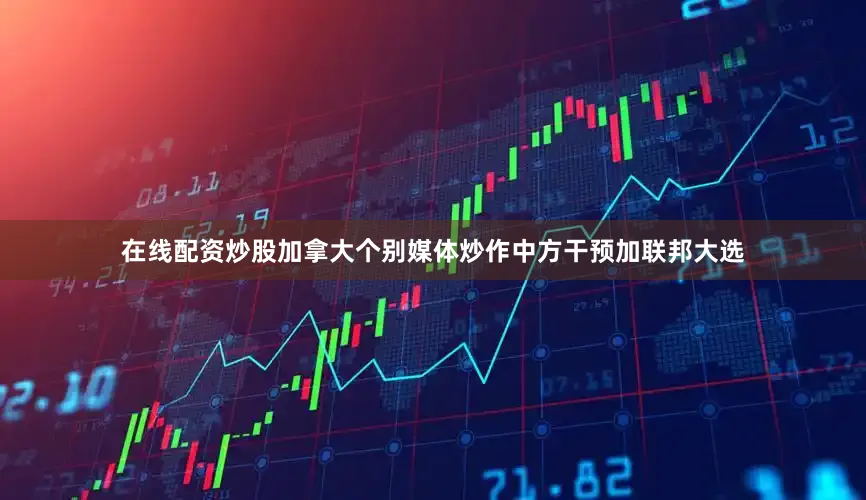 在线配资炒股加拿大个别媒体炒作中方干预加联邦大选