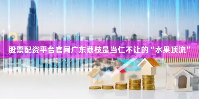 股票配资平台官网广东荔枝是当仁不让的“水果顶流”