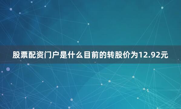 股票配资门户是什么目前的转股价为12.92元