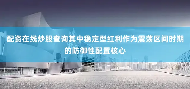 配资在线炒股查询其中稳定型红利作为震荡区间时期的防御性配置核心