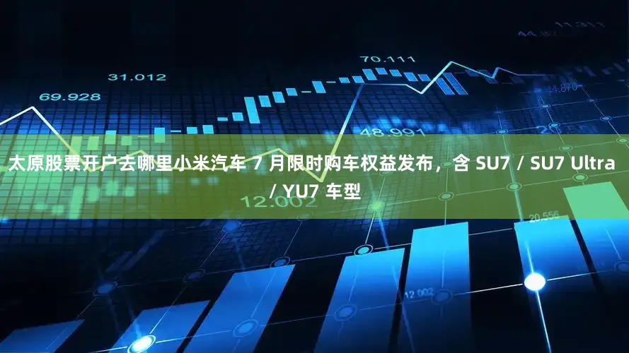 太原股票开户去哪里小米汽车 7 月限时购车权益发布，含 SU7 / SU7 Ultra / YU7 车型