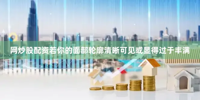 网炒股配资若你的面部轮廓清晰可见或显得过于丰满