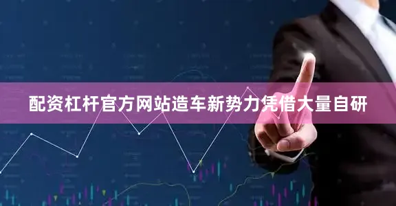 配资杠杆官方网站造车新势力凭借大量自研
