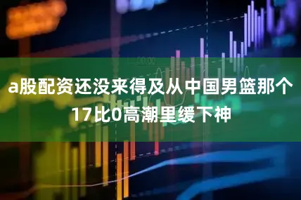 a股配资还没来得及从中国男篮那个17比0高潮里缓下神