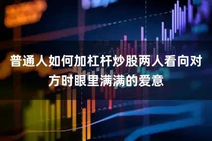普通人如何加杠杆炒股两人看向对方时眼里满满的爱意