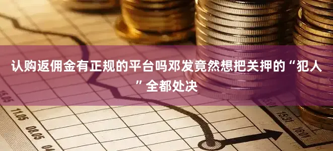 认购返佣金有正规的平台吗邓发竟然想把关押的“犯人”全都处决