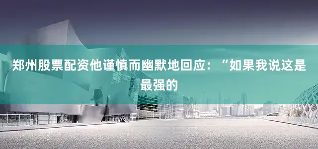 郑州股票配资他谨慎而幽默地回应：“如果我说这是最强的