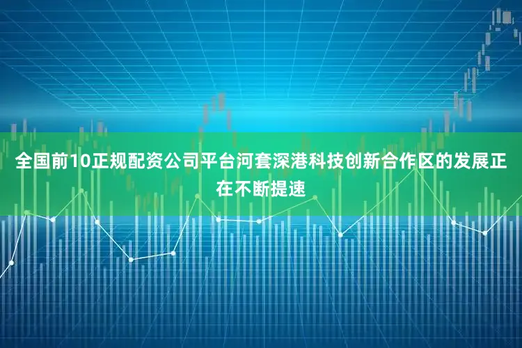 全国前10正规配资公司平台河套深港科技创新合作区的发展正在不断提速