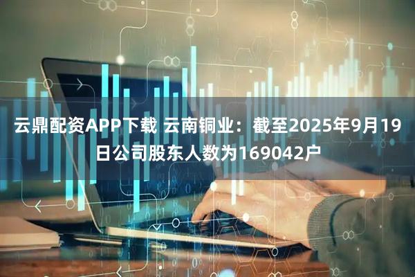 云鼎配资APP下载 云南铜业：截至2025年9月19日公司股东人数为169042户