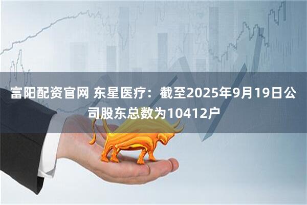 富阳配资官网 东星医疗：截至2025年9月19日公司股东总数为10412户