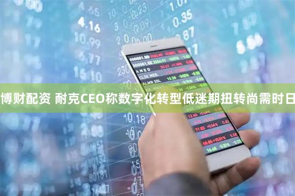博财配资 耐克CEO称数字化转型低迷期扭转尚需时日