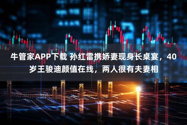 牛管家APP下载 孙红雷携娇妻现身长桌宴，40岁王骏迪颜值在线，两人很有夫妻相