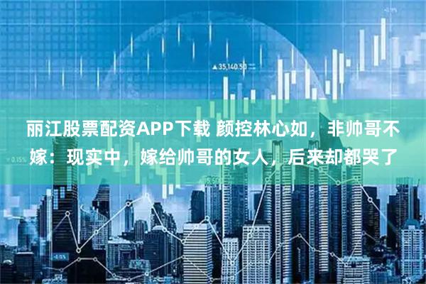 丽江股票配资APP下载 颜控林心如，非帅哥不嫁：现实中，嫁给帅哥的女人，后来却都哭了