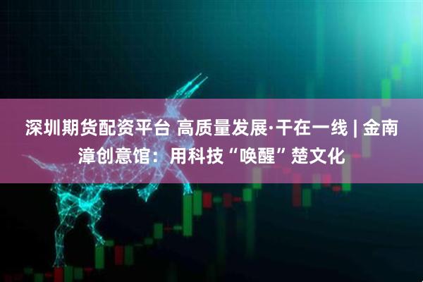深圳期货配资平台 高质量发展·干在一线 | 金南漳创意馆：用科技“唤醒”楚文化