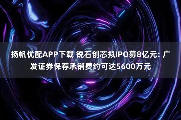 扬帆优配APP下载 锐石创芯拟IPO募8亿元: 广发证券保荐承销费约可达5600万元