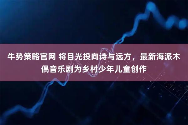 牛势策略官网 将目光投向诗与远方，最新海派木偶音乐剧为乡村少年儿童创作